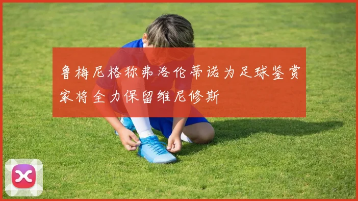 鲁梅尼格称弗洛伦蒂诺为足球鉴赏家将全力保留维尼修斯