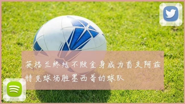 英格兰终结不败金身成为首支阿兹特克球场胜墨西哥的球队