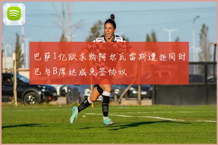 巴萨1亿欧求购阿尔瓦雷斯遭拒同时已与B席达成免签协议