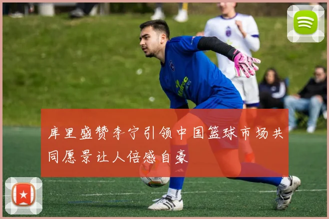 库里盛赞李宁引领中国篮球市场共同愿景让人倍感自豪