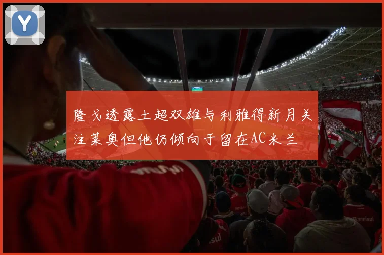 隆戈透露土超双雄与利雅得新月关注莱奥但他仍倾向于留在AC米兰