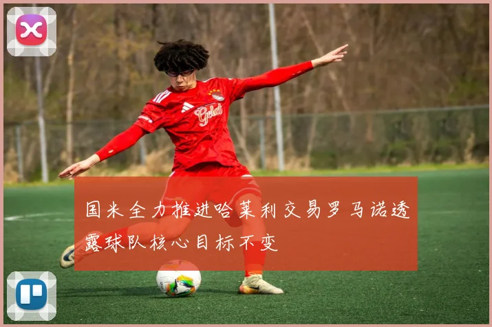 国米全力推进哈莱利交易罗马诺透露球队核心目标不变