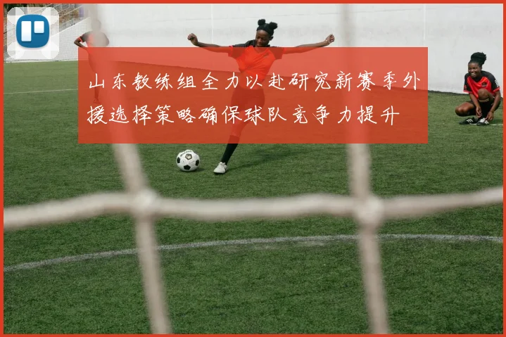 山东教练组全力以赴研究新赛季外援选择策略确保球队竞争力提升