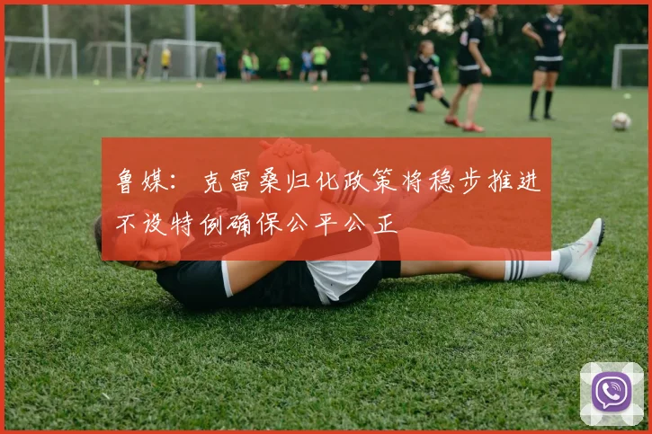 鲁媒：克雷桑归化政策将稳步推进不设特例确保公平公正