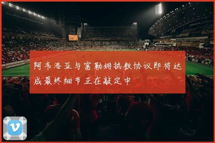 阿韦洛亚与富勒姆执教协议即将达成最终细节正在敲定中