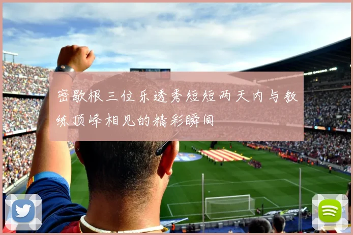 密歇根三位乐透秀短短两天内与教练顶峰相见的精彩瞬间