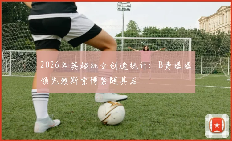 2026年英超机会创造统计：B费遥遥领先赖斯索博紧随其后