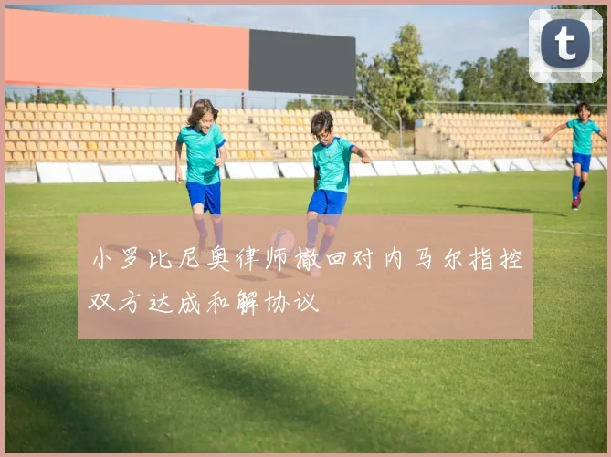 小罗比尼奥律师撤回对内马尔指控双方达成和解协议