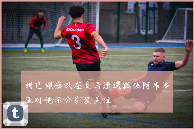 姆巴佩感叹在皇马遭遇孤独阿韦洛亚对他不公引发关注