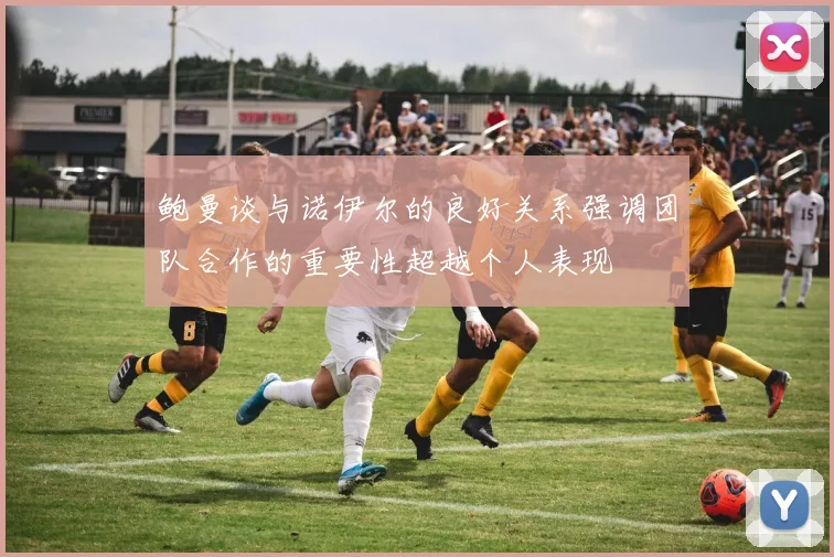 鲍曼谈与诺伊尔的良好关系强调团队合作的重要性超越个人表现
