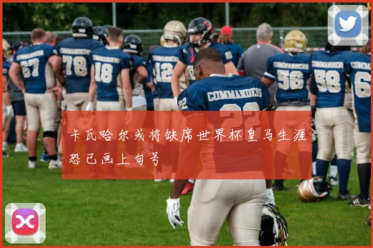 卡瓦哈尔或将缺席世界杯皇马生涯恐已画上句号