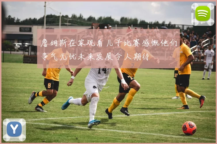 詹姆斯在家观看儿子比赛感慨他们争气无忧未来发展令人期待