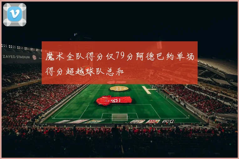 魔术全队得分仅79分阿德巴约单场得分超越球队总和