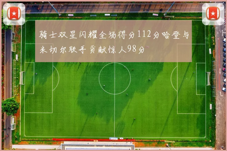 骑士双星闪耀全场得分112分哈登与米切尔联手贡献惊人98分