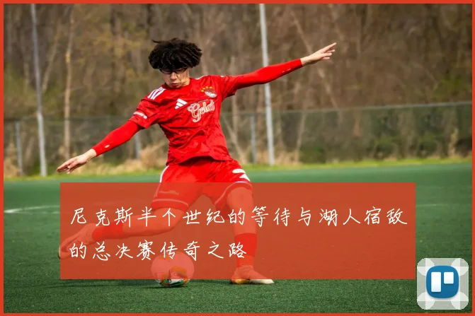 尼克斯半个世纪的等待与湖人宿敌的总决赛传奇之路